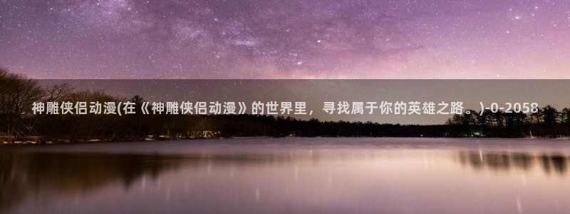 动漫小说：神雕侠侣动漫(在《神雕侠侣动漫》的世界里，寻找属于你的英雄之路。)